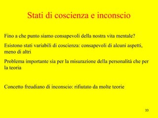 33
Stati di coscienza e inconscio
Fino a che punto siamo consapevoli della nostra vita mentale?
Esistono stati variabili di coscienza: consapevoli di alcuni aspetti,
meno di altri
Problema importante sia per la misurazione della personalità che per
la teoria
Concetto freudiano di inconscio: rifiutato da molte teorie
 
