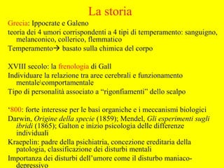 La storia
Grecia: Ippocrate e Galeno
teoria dei 4 umori corrispondenti a 4 tipi di temperamento: sanguigno,
melanconico, collerico, flemmatico
Temperamento basato sulla chimica del corpo
XVIII secolo: la frenologia di Gall
Individuare la relazione tra aree cerebrali e funzionamento
mentalecomportamentale
Tipo di personalità associato a “rigonfiamenti” dello scalpo
‘800: forte interesse per le basi organiche e i meccanismi biologici
Darwin, Origine della specie (1859); Mendel, Gli esperimenti sugli
ibridi (1865); Galton e inizio psicologia delle differenze
individuali
Kraepelin: padre della psichiatria, concezione ereditaria della
patologia, classificazione dei disturbi mentali
Importanza dei disturbi dell’umore come il disturbo maniaco-
depressivo
 