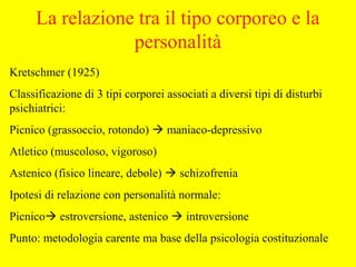 La relazione tra il tipo corporeo e la
personalità
Kretschmer (1925)
Classificazione di 3 tipi corporei associati a diversi tipi di disturbi
psichiatrici:
Picnico (grassoccio, rotondo)  maniaco-depressivo
Atletico (muscoloso, vigoroso)
Astenico (fisico lineare, debole)  schizofrenia
Ipotesi di relazione con personalità normale:
Picnico estroversione, astenico  introversione
Punto: metodologia carente ma base della psicologia costituzionale
 