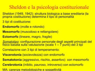 Sheldon e la psicologia costituzionale
Sheldon (1949, 1942): struttura biologica a base ereditaria (la
propria costituzione) determina il tipo di personalità
3 tipi di costituzione:
Endomorfo (molle e rotondo)
Mesomorfo (muscoloso e rettangolare)
Ectomorfo (lineare, magro, fragile)
Somatotipo: configurazione personale degli aspetti principali del
fisico basata sulla valutazione (scala 1 – 7 punti) dei 3 tipi
Correlazione con 3 tipi di temperamento:
Viscerotonia (socievolezza) con endomorfo
Somatotonia (aggressivo, rischio, assertivo) con mesomorfo
Cerebrotonia (inibito, pauroso, introverso) con ectomorfo
MA: carenze metodologiche e soggettività
 