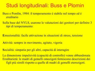 Studi longitudinali: Buss e Plomin
Buss e Pomlin, 1984: il temperamento è stabile nel tempo ed è
ereditario
Sulla base del NYLS, usarono le valutazioni dei genitori per definire 3
tipi di temperamento:
Emozionalità: facile attivazione in situazioni di stress, tensione
Attività: sempre in movimento, agitato, vigoria
Socialità: simpatia per gli altri, capacità di interagire
La dimensione impulsività (capacità di controllo) venne abbandonata
Ereditarietà: le madri di gemelli omozigoti forniscono descrizioni dei
figli più simili rispetto a quelle di madri di gemelli eterozigoti.
 
