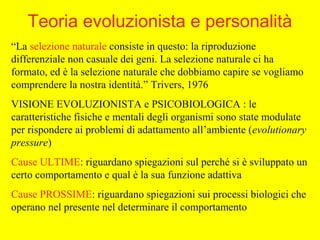 “La selezione naturale consiste in questo: la riproduzione
differenziale non casuale dei geni. La selezione naturale ci ha
formato, ed è la selezione naturale che dobbiamo capire se vogliamo
comprendere la nostra identità.” Trivers, 1976
VISIONE EVOLUZIONISTA e PSICOBIOLOGICA : le
caratteristiche fisiche e mentali degli organismi sono state modulate
per rispondere ai problemi di adattamento all’ambiente (evolutionary
pressure)
Cause ULTIME: riguardano spiegazioni sul perché si è sviluppato un
certo comportamento e qual è la sua funzione adattiva
Cause PROSSIME: riguardano spiegazioni sui processi biologici che
operano nel presente nel determinare il comportamento
Teoria evoluzionista e personalità
 