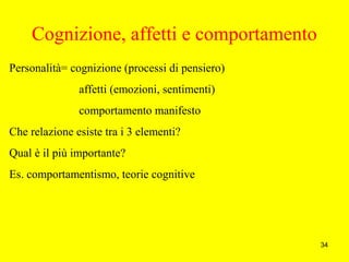 34
Cognizione, affetti e comportamento
Personalità= cognizione (processi di pensiero)
affetti (emozioni, sentimenti)
comportamento manifesto
Che relazione esiste tra i 3 elementi?
Qual è il più importante?
Es. comportamentismo, teorie cognitive
 