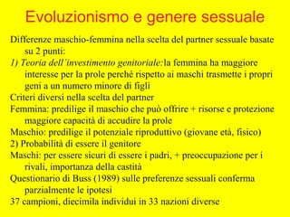 Differenze maschio-femmina nella scelta del partner sessuale basate
su 2 punti:
1) Teoria dell’investimento genitoriale:la femmina ha maggiore
interesse per la prole perché rispetto ai maschi trasmette i propri
geni a un numero minore di figli
Criteri diversi nella scelta del partner
Femmina: predilige il maschio che può offrire + risorse e protezione
maggiore capacità di accudire la prole
Maschio: predilige il potenziale riproduttivo (giovane età, fisico)
2) Probabilità di essere il genitore
Maschi: per essere sicuri di essere i padri, + preoccupazione per i
rivali, importanza della castità
Questionario di Buss (1989) sulle preferenze sessuali conferma
parzialmente le ipotesi
37 campioni, diecimila individui in 33 nazioni diverse
Evoluzionismo e genere sessuale
 