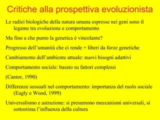 Le radici biologiche della natura umana espresse nei geni sono il
legame tra evoluzione e comportamento
Ma fino a che punto la genetica è vincolante?
Progresso dell’umanità che ci rende + liberi da forze genetiche
Cambiamento dell’ambiente attuale: nuovi bisogni adattivi
Comportamento sociale: basato su fattori complessi
(Cantor, 1990)
Differenze sessuali nel comportamento: importanza del ruolo sociale
(Eagly e Wood, 1999)
Universalismo e astrazione: si presumono meccanismi universali, si
sottostima l’influenza della cultura
Critiche alla prospettiva evoluzionista
 