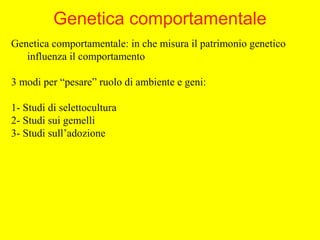 Genetica comportamentale: in che misura il patrimonio genetico
influenza il comportamento
3 modi per “pesare” ruolo di ambiente e geni:
1- Studi di selettocultura
2- Studi sui gemelli
3- Studi sull’adozione
Genetica comportamentale
 