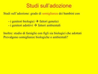 Studi sull’adozione: grado di somiglianza dei bambini con
- i genitori biologici  fattori genetici
- i genitori adottivi  fattori ambientali
Inoltre: studio di famiglie con figli sia biologici che adottati
Prevalgono somiglianze biologiche o ambientali?
Studi sull’adozione
 