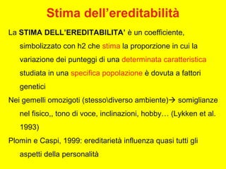 La STIMA DELL’EREDITABILITA’ è un coefficiente,
simbolizzato con h2 che stima la proporzione in cui la
variazione dei punteggi di una determinata caratteristica
studiata in una specifica popolazione è dovuta a fattori
genetici
Nei gemelli omozigoti (stessodiverso ambiente) somiglianze
nel fisico,, tono di voce, inclinazioni, hobby… (Lykken et al.
1993)
Plomin e Caspi, 1999: ereditarietà influenza quasi tutti gli
aspetti della personalità
Stima dell’ereditabilità
 