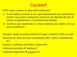 Cautela!!
NON sopravvalutare la stima dell’ereditarietà!
1) h2
non indica la misura in cui i geni determinano una caratteristica
perché è una stima (valutazione statistica) che dipende dal tipo di
misura, di popolazione e di caratteristica studiata
2) Anche se una caratteristica è a base ereditaria non implica che non
possa modificarsi
Esempio: studio di selettocultura di Cooper e Zubeck (1958) sui ratti
Selezione di: ratti con buon orientamento (B) e cattivo orientamento
(C)
Esposti a: ambiente arricchito o impoverito
Ambiente arricchito migliora C
Ambiente impoverito peggiora B
 