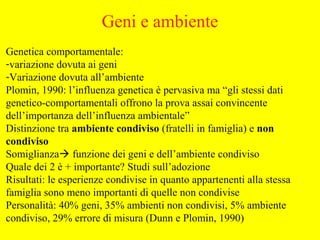 Genetica comportamentale:
-variazione dovuta ai geni
-Variazione dovuta all’ambiente
Plomin, 1990: l’influenza genetica è pervasiva ma “gli stessi dati
genetico-comportamentali offrono la prova assai convincente
dell’importanza dell’influenza ambientale”
Distinzione tra ambiente condiviso (fratelli in famiglia) e non
condiviso
Somiglianza funzione dei geni e dell’ambiente condiviso
Quale dei 2 è + importante? Studi sull’adozione
Risultati: le esperienze condivise in quanto appartenenti alla stessa
famiglia sono meno importanti di quelle non condivise
Personalità: 40% geni, 35% ambienti non condivisi, 5% ambiente
condiviso, 29% errore di misura (Dunn e Plomin, 1990)
Geni e ambiente
 
