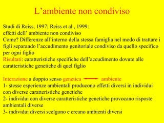 Studi di Reiss, 1997; Reiss et al., 1999:
effetti dell’ ambiente non condiviso
Come? Differenze all’interno della stessa famiglia nel modo di trattare i
figli separando l’accudimento genitoriale condiviso da quello specifico
per ogni figlio
Risultati: caratteristiche specifiche dell’accudimento dovute alle
caratteristiche genetiche di quel figlio
Interazione a doppio senso genetica ambiente
1- stesse esperienze ambientali producono effetti diversi in individui
con diverse caratteristiche genetiche
2- individui con diverse caratteristiche genetiche provocano risposte
ambientali diverse
3- individui diversi scelgono e creano ambienti diversi
L’ambiente non condiviso
 