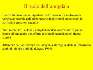 Sistema limbico: ruolo importante nelle emozioni e motivazione
Amigdala: centrale nell’elaborazione degli stimoli emozionali, in
particolare emozioni negative
Studi recenti (v. LeDoux): amigdala modera la reazione di paura
Danno all’amigdala: non effetto di stimoli paurosi, pochi ricordi
paurosi
Differenze nell’attivazione dell’amigdala all’origine della differenza tra
bambini inibiti/disinibiti? (Kagan, 1999)
Il ruolo dell’amigdala
 