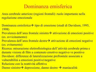 Area cerebrale anteriore (regioni frontali): ruolo importante nella
regolazione emozionale
Dominanza emisferica tipo di emozione (studi di Davidson, 1995,
1998)
Prevalenza dell’area frontale sinistra attivazione di emozioni positive
(es. avvicinamento)
Prevalenza dell’area frontale destra attivazione di emozioni negative
(es. evitamento)
Ricerca: misurazione elettrofisiologica dell’attività cerebrale prima e
durante visione di film a contenuto emotivo negativo vs positivo
Davidson: differenze di lateralizzazione prefrontale associate a
vulnerabilità a emozioni positivenegative
Relazione con la reattività affettiva
Danno sinistro depressione, danno destro  maniacalità
Dominanza emisferica
 