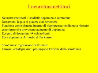 Neurotrasmettitori + studiati: dopamina e serotonina
Dopamina: legata al piacere e al benessere
Funziona come sistema interno di ricompensa: tendiamo a ripetere
esperienze che provocano aumento di dopamina
Eccesso di dopamina  schizofrenia
Poca dopamina  morbo di Parkinson
Serotonina: regolazione dell’umore
Farmaci antidepressivi: prolungano l’azione della serotonina
I neurotrasmettitori
 