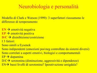 Modello di Clark e Watson (1999): 3 superfattori riassumono le
differenze di temperamento
EN  emotività negativa
EP  emotività positiva
D/C  disinibizione/costrizione
I 3 fattori:
Sono simili a Eysenck
Sono indipendenti (emozioni posneg controllate da sistemi diversi)
Sono correlati a aspetti emotivi, biologici e comportamentali
EP  dopamina
D/C serotonina (diminuzione, aggressività e dipendenze)
EN bassi livelli di serotonina? Iperativazione amigdala?
Neurobiologia e personalità
 