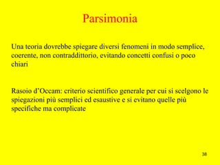 38
Parsimonia
Una teoria dovrebbe spiegare diversi fenomeni in modo semplice,
coerente, non contraddittorio, evitando concetti confusi o poco
chiari
Rasoio d’Occam: criterio scientifico generale per cui si scelgono le
spiegazioni più semplici ed esaustive e si evitano quelle più
specifiche ma complicate
 