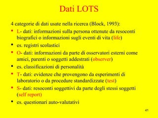 41
Dati LOTS
4 categorie di dati usate nella ricerca (Block, 1993):
 L- dati: informazioni sulla persona ottenute da resoconti
biografici o informazioni sugli eventi di vita (life)
 es. registri scolastici
 O- dati: informazioni da parte di osservatori esterni come
amici, parenti o soggetti addestrati (observer)
 es. classificazioni di personalità
 T- dati: evidenze che provengono da esperimenti di
laboratorio o da procedure standardizzate (test)
 S- dati: resoconti soggettivi da parte degli stessi soggetti
(self report)
 es. questionari auto-valutativi
 