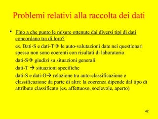 42
Problemi relativi alla raccolta dei dati
 Fino a che punto le misure ottenute dai diversi tipi di dati
concordano tra di loro?
es. Dati-S e dati-T le auto-valutazioni date nei questionari
spesso non sono coerenti con risultati di laboratorio
dati-S giudizi su situazioni generali
dati-T  situazioni specifiche
dati-S e dati-O relazione tra auto-classificazione e
classificazione da parte di altri: la coerenza dipende dal tipo di
attributo classificato (es. affettuoso, socievole, aperto)
 