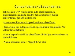 43
Concordanza/discordanza
dati-S e dati-O relazione tra auto-classificazione e
classificazione da parte di altri: per alcuni autori buona
concordanza, per altri distorsioni
•la coerenza dipende dal tipo di attributo classificato
- Distorsioni per autopercezione, specialmente con giudizi “di
valore”(es. affettuoso)
-Alcuni aspetti + facili da classificare di altri (es. socievolezza vs
nevroticismo)
-Alcuni individui sono + “leggibili” di altri
 