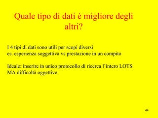 44
Quale tipo di dati è migliore degli
altri?
I 4 tipi di dati sono utili per scopi diversi
es. esperienza soggettiva vs prestazione in un compito
Ideale: inserire in unico protocollo di ricerca l’intero LOTS
MA difficoltà oggettive
 
