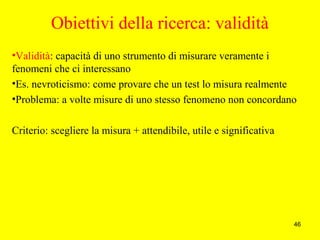 46
Obiettivi della ricerca: validità
•Validità: capacità di uno strumento di misurare veramente i
fenomeni che ci interessano
•Es. nevroticismo: come provare che un test lo misura realmente
•Problema: a volte misure di uno stesso fenomeno non concordano
Criterio: scegliere la misura + attendibile, utile e significativa
 