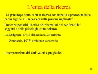 47
L’etica della ricerca
“Lo psicologo porta vanti la ricerca con rispetto e preoccupazione
per la dignità e il benessere delle persone implicate”
Punto: responsabilità etica dei ricercatori nei confronti dei
soggetti e della psicologia come scienza
Es. Milgram, 1965: obbedienza all’autorità
Zimbardo, 1973: ambiente carcerario
-Interpretazione dei dati: valori e pregiudizi
 