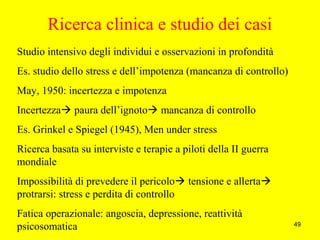 49
Ricerca clinica e studio dei casi
Studio intensivo degli individui e osservazioni in profondità
Es. studio dello stress e dell’impotenza (mancanza di controllo)
May, 1950: incertezza e impotenza
Incertezza paura dell’ignoto mancanza di controllo
Es. Grinkel e Spiegel (1945), Men under stress
Ricerca basata su interviste e terapie a piloti della II guerra
mondiale
Impossibilità di prevedere il pericolo tensione e allerta
protrarsi: stress e perdita di controllo
Fatica operazionale: angoscia, depressione, reattività
psicosomatica
 