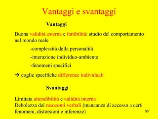 50
Vantaggi e svantaggi
Vantaggi
Buona validità esterna e fattibilità: studio del comportamento
nel mondo reale
-complessità della personalità
-interazione individuo-ambiente
-fenomeni specifici
 coglie specifiche differenze individuali
Svantaggi
Limitata attendibilità e validità interna
Debolezza dei resoconti verbali (mancanza di accesso a certi
fenomeni, distorsioni e inferenze)
 