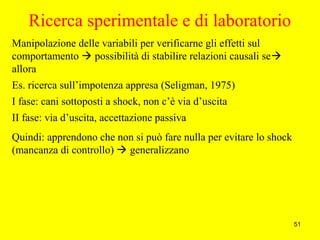 51
Ricerca sperimentale e di laboratorio
Manipolazione delle variabili per verificarne gli effetti sul
comportamento  possibilità di stabilire relazioni causali se
allora
Es. ricerca sull’impotenza appresa (Seligman, 1975)
I fase: cani sottoposti a shock, non c’è via d’uscita
II fase: via d’uscita, accettazione passiva
Quindi: apprendono che non si può fare nulla per evitare lo shock
(mancanza di controllo)  generalizzano
 