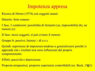 52
Impotenza appresa
Ricerca di Hiroto (1974) con soggetti umani
Stimolo: forte rumore
I fase, 3 condizioni: possibilità di fermarlo (a), impossibilità (b), no
rumore (c)
II fase: stessi soggetti, si può evitare il rumore
Gruppo b: passivo, latenza > di a e c
Quindi: esperienze di impotenza tendono a generalizzarsi perché si
apprende che i risultati non sono influenzati dal proprio
comportamento
Effetti: passività e depressione
Proposta terapeutica: proporre esperienze controllabili (es. Beck, 1991)
 
