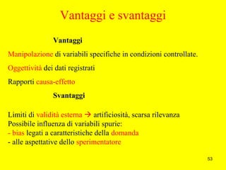 53
Vantaggi e svantaggi
Vantaggi
Manipolazione di variabili specifiche in condizioni controllate.
Oggettività dei dati registrati
Rapporti causa-effetto
Svantaggi
Limiti di validità esterna  artificiosità, scarsa rilevanza
Possibile influenza di variabili spurie:
- bias legati a caratteristiche della domanda
- alle aspettative dello sperimentatore
 