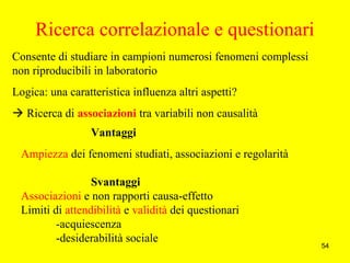 54
Vantaggi
Ampiezza dei fenomeni studiati, associazioni e regolarità
Svantaggi
Associazioni e non rapporti causa-effetto
Limiti di attendibilità e validità dei questionari
-acquiescenza
-desiderabilità sociale
Ricerca correlazionale e questionari
Consente di studiare in campioni numerosi fenomeni complessi
non riproducibili in laboratorio
Logica: una caratteristica influenza altri aspetti?
 Ricerca di associazioni tra variabili non causalità
 