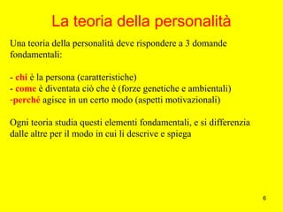 6
La teoria della personalità
Una teoria della personalità deve rispondere a 3 domande
fondamentali:
- chi è la persona (caratteristiche)
- come è diventata ciò che è (forze genetiche e ambientali)
-perché agisce in un certo modo (aspetti motivazionali)
Ogni teoria studia questi elementi fondamentali, e si differenzia
dalle altre per il modo in cui li descrive e spiega
 