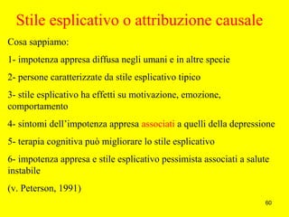 60
Stile esplicativo o attribuzione causale
Cosa sappiamo:
1- impotenza appresa diffusa negli umani e in altre specie
2- persone caratterizzate da stile esplicativo tipico
3- stile esplicativo ha effetti su motivazione, emozione,
comportamento
4- sintomi dell’impotenza appresa associati a quelli della depressione
5- terapia cognitiva può migliorare lo stile esplicativo
6- impotenza appresa e stile esplicativo pessimista associati a salute
instabile
(v. Peterson, 1991)
 