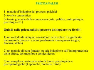 PSICOANALISI
1- metodo d’indagine dei processi psichici
2- tecnica terapeutica
3- teoria generale della conoscenza (arte, politica, antropologia,
psicologia etc.)
Quindi nella psicoanalisi si possono distinguere tre livelli:
1) un metodo di indagine consistente nel rivelare il significato
inconscio di discorsi, azioni, produzioni immaginarie (sogni,
fantasie, deliri)
2) un metodo di cura fondato su tale indagine e sull’interpretazione
delle difese, del transfert e del desiderio;
3) un complesso sistematizzato di teorie psicologiche e
psicopatologiche (Laplanche, Pontalis, 1967)
 