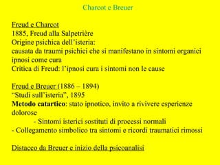 Charcot e Breuer
Freud e Charcot
1885, Freud alla Salpetrière
Origine psichica dell’isteria:
causata da traumi psichici che si manifestano in sintomi organici
ipnosi come cura
Critica di Freud: l’ipnosi cura i sintomi non le cause
Freud e Breuer (1886 – 1894)
“Studi sull’isteria”, 1895
Metodo catartico: stato ipnotico, invito a rivivere esperienze
dolorose
- Sintomi isterici sostituti di processi normali
- Collegamento simbolico tra sintomi e ricordi traumatici rimossi
Distacco da Breuer e inizio della psicoanalisi
 