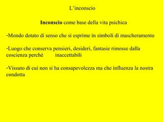 L’inconscio
Inconscio come base della vita psichica
-Mondo dotato di senso che si esprime in simboli di mascheramento
-Luogo che conserva pensieri, desideri, fantasie rimosse dalla
coscienza perché inaccettabili
-Vissuto di cui non si ha consapevolezza ma che influenza la nostra
condotta
 