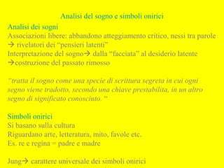 Analisi del sogno e simboli onirici
Analisi dei sogni
Associazioni libere: abbandono atteggiamento critico, nessi tra parole
 rivelatori dei “pensieri latenti”
Interpretazione del sogno dalla “facciata” al desiderio latente
costruzione del passato rimosso
“tratta il sogno come una specie di scrittura segreta in cui ogni
segno viene tradotto, secondo una chiave prestabilita, in un altro
segno di significato conosciuto. “
Simboli onirici
Si basano sulla cultura
Riguardano arte, letteratura, mito, favole etc.
Es. re e regina = padre e madre
Jung carattere universale dei simboli onirici
 