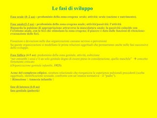 Le fasi di sviluppo
Fase orale (0–2 aa) : predominio della zona erogena orale; attività: orale (suzione e nutrimento).
Fase anale(2-3 aa) : predominio della zona erogena anale; attività/passività: l’attività
Riguarda la pulsione di appropriazione attraverso la muscolatura anale; la passività coincide con
l’erotismo anale, con le feci che stimolano la zona erogena; il piacere è dato dalle funzioni di ritenzione-
evacuazione delle feci.
Fissazioni e deviazioni nelle due organizzazioni causano nevrosi o perversioni
Su queste organizzazioni si modellano le prime relazioni oggettuali che permarranno anche nelle fasi successive
dello sviluppo.
Fase fallica (4-5 aa): predominio della zona genitale, attività, esibizione
“per entrambi i sessi c’è un solo genitale degno di essere preso in considerazione, quello maschile”  concetto
fortemente criticato
(Organizzazione genitale infantile, 1923).
Acme del complesso edipico, struttura relazionale che riorganizza le esperienze pulsionali precedenti (scelta
oggettuale, identificazione sessuale, confronto con un’istanza normativa – il “padre”).
 Rimozione  Amnesia infantile 
fase di latenza (6-8 aa)
fase genitale (pubertà)
 