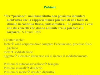 Pulsione
“Per “pulsione”, noi innanzitutto non possiamo intendere
nient’altro che la rappresentanza psichica di una fonte di
stimolo in continuo flusso, endosomatica…La pulsione è così
uno dei concetti che stanno al limite tra lo psichico e il
corporeo” S.Freud, 1905
Caratteristiche:
fonte zona corporea dove compare l’eccitazione, processo fisio-
psichico
meta soddisfazione
oggetto elemento attraverso cui si ricerca il soddisfacimento
Pulsioni di autoconservazione bisogno
Pulsioni sessuali desiderio
Pulsioni di morte desideri distruttivi
 