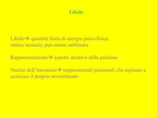 Libido
Libido quantità finita di energia psico-fisica,
natura sessuale, può essere sublimata
Rappresentazione aspetto ideativo della pulsione
Nucleo dell’inconscio rappresentanti pulsionali che aspirano a
scaricare il proprio investimento
 