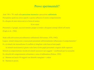 Prove sperimentali?
Anni ’60 e ’70: studi sulla percezione inconscia o percezione subliminale
Percepiamo qualcosa senza saperlo e questo influenza il nostro comportamento
Es. disegno di rami intrecciati a) a forma di anatra
b) no sense
Presentati a 2 gruppi, successivamente gruppo a) tende a disegnare esempi riferiti all’anatra
(Eagle et al., 1966)
Studi sulla attivazione psicodinamica subliminale (Silverman, 1976, 1982)
Logica: stimoli minacciosi o rassicuranti presentati subliminalmente influenzano il comportamento?
Es. a) stimoli che intensificano il conflitto (è sbagliato voler bene al mio papà)
b) stimoli rassicuranti (è giusto voler bene al mio papà) presentati a ragazze delle superiori.
Stimoli a) compromettono ricordo di stimoli successivi nei soggetti + conflittuali per la sessualità
Es. disturbi del comportamento alimentare e senso di abbandono (Patton, 1992)
a) Mamma mi lascia  soggetti con disturbo mangiano + craker
b) Mamma lo presta
 