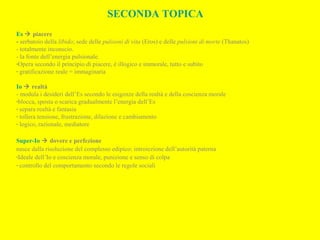 SECONDA TOPICA
Es  piacere
- serbatoio della libido; sede delle pulsioni di vita (Eros) e delle pulsioni di morte (Thanatos)
- totalmente inconscio.
- la fonte dell’energia pulsionale.
-Opera secondo il principio di piacere, è illogico e immorale, tutto e subito
- gratificazione reale = immaginaria
Io  realtà
- modula i desideri dell’Es secondo le esigenze della realtà e della coscienza morale
-blocca, sposta o scarica gradualmente l’energia dell’Es
- separa realtà e fantasia
- tollera tensione, frustrazione, dilazione e cambiamento
- logico, razionale, mediatore
Super-Io  dovere e perfezione
nasce dalla risoluzione del complesso edipico: introiezione dell’autorità paterna
-Ideale dell’Io e coscienza morale, punizione e senso di colpa
- controllo del comportamento secondo le regole sociali
 