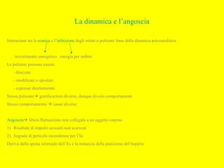 La dinamica e l’angoscia
Interazione tra la scarica e l’inibizione degli istinti o pulsioni: base della dinamica psicoanalitica
investimento energetico energia per inibire
Le pulsioni possono essere:
- bloccate
- modificate o spostate
- espresse direttamemte
Stessa pulsione gratificazioni diverse, dunque diversi comportamenti
Stesso comportamento  cause diverse
Angoscia libera fluttuazione non collegata a un oggetto esterno
1) Risultato di impulsi sessuali non scaricati
2) Segnale di pericolo incombente per l’Io
Deriva dalla spinta istintuale dell’Es e la minaccia della punizione del Superio
 