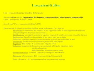 I meccanismi di difesa
Sono i processi utilizzati per difendersi dall’angoscia
Il termine difesa descrive l’opposizione dell’Io contro rappresentazioni e affetti penosi o insopportabilil’opposizione dell’Io contro rappresentazioni e affetti penosi o insopportabili
Freud, “Neuropsicosi da difesa”, 1894
Anna Freud, “L‘Io e i meccanismi di difesa“, 1936
Ruolo centrale dell‘Ionei meccanismi di difesa, come mediatore tra Es e Superio e
Spostamento: trasferimento dell’intensità di una rappresentazione ad altre rappresentazioni neutre,
collegate alla prima da una catena associativa.
Identificazione: un soggetto assimila un aspetto o proprietà di un’altra persona e si modella si di essa
Sublimazione: La pulsione è deviata verso una nuova meta non sessuale
Proiezione: espulsione da sé di contenuti (erotici o aggressivi) e attribuzione ad altro
Introiezione: assunzione in sé di contenuti propri di un’altra persona
Negazione: della realtà o di un impulso (v. Halpern, 1977)
Isolamento: negazione dell’emozione accompagnata all’impulso o pensiero o atto
intellettualizzazione
annullamento (di un impulso con un altro)
Formazione reattiva: si esprime l’opposto di un impulso inaccettabile
Rimozione: allontanamento dalla coscienza di impulsi inaccettabili
Davis e Schwartz, 1987: repressors ricordano meno emozioni negative
 