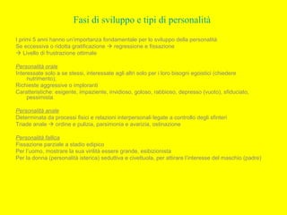Fasi di sviluppo e tipi di personalità
I primi 5 anni hanno un’importanza fondamentale per lo sviluppo della personalità
Se eccessiva o ridotta gratificazione  regressione e fissazione
 Livello di frustrazione ottimale
Personalità orale
Interessate solo a se stessi, interessate agli altri solo per i loro bisogni egoistici (chiedere
nutrimento),
Richieste aggressive o imploranti
Caratteristiche: esigente, impaziente, invidioso, goloso, rabbioso, depresso (vuoto), sfiduciato,
pessimista.
Personalità anale
Determinata da processi fisici e relazioni interpersonali legate a controllo degli sfinteri
Triade anale  ordine e pulizia, parsimonia e avarizia, ostinazione
Personalità fallica
Fissazione parziale a stadio edipico
Per l’uomo, mostrare la sua virilità essere grande, esibizionista
Per la donna (personalità isterica) seduttiva e civettuola, per attirare l’interesse del maschio (padre)
 