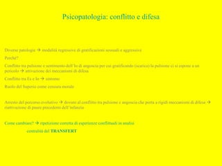 Psicopatologia: conflitto e difesa
Diverse patologie  modalità regressive di gratificazioni sessuali e aggressive
Perché?
Conflitto tra pulsione e sentimento dell’Io di angoscia per cui gratificando (scarica) la pulsione ci si espone a un
pericolo  attivazione dei meccanismi di difesa
Conflitto tra Es e Io  sintomo
Ruolo del Superio come censura morale
Arresto del percorso evolutivo  dovuto al conflitto tra pulsione e angoscia che porta a rigidi meccanismi di difesa 
riattivazione di paure precedenti dell’infanzia
Come cambiare?  ripetizione corretta di esperienze conflittuali in analisi
centralità del TRANSFERT
 