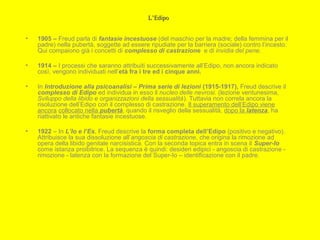 L’EdipoL’Edipo
• 1905 – Freud parla di fantasie incestuose (del maschio per la madre; della femmina per il
padre) nella pubertà, soggette ad essere ripudiate per la barriera (sociale) contro l’incesto.
Qui compaiono già i concetti di complesso di castrazione e di invidia del pene.
• 1914 – I processi che saranno attribuiti successivamente all’Edipo, non ancora indicato
così, vengono individuati nell’età fra i tre ed i cinque anni.
• In Introduzione alla psicoanalisi – Prima serie di lezioni (1915-1917), Freud descrive il
complesso di Edipo ed individua in esso il nucleo delle nevrosi. (lezione ventunesima,
Sviluppo della libido e organizzazioni della sessualità). Tuttavia non correla ancora la
risoluzione dell’Edipo con il complesso di castrazione. Il superamento dell’Edipo viene
ancora collocato nella pubertà, quando il risveglio della sessualità, dopo la latenza, ha
riattivato le antiche fantasie incestuose.
• 1922 – In L’Io e l’Es, Freud descrive la forma completa dell’Edipo (positivo e negativo).
Attribuisce la sua dissoluzione all’angoscia di castrazione, che origina la rimozione ad
opera della libido genitale narcisistica. Con la seconda topica entra in scena il Super-Io
come istanza proibitrice. La sequenza è quindi: desideri edipici - angoscia di castrazione -
rimozione - latenza con la formazione del Super-Io – identificazione con il padre.
 
