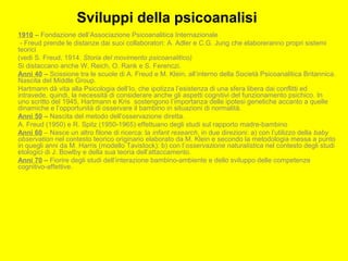 Sviluppi della psicoanalisi
1910 – Fondazione dell’Associazione Psicoanalitica Internazionale
- Freud prende le distanze dai suoi collaboratori: A. Adler e C.G. Jung che elaboreranno propri sistemi
teorici
(vedi S. Freud, 1914. Storia del movimento psicoanalitico)
Si distaccano anche W. Reich, O. Rank e S. Ferenczi.
Anni 40 – Scissione tra le scuole di A. Freud e M. Klein, all’interno della Società Psicoanalitica Britannica.
Nascita del Middle Group.
Hartmann dà vita alla Psicologia dell’Io, che ipotizza l’esistenza di una sfera libera dai conflitti ed
intravede, quindi, la necessità di considerare anche gli aspetti cognitivi del funzionamento psichico. In
uno scritto del 1945, Hartmann e Kris sostengono l’importanza delle ipotesi genetiche accanto a quelle
dinamiche e l’opportunità di osservare il bambino in situazioni di normalità.
Anni 50 – Nascita del metodo dell’osservazione diretta.
A. Freud (1950) e R. Spitz (1950-1965) effettuano degli studi sul rapporto madre-bambino
Anni 60 – Nasce un altro filone di ricerca: la infant research, in due direzioni: a) con l’utilizzo della baby
observation nel contesto teorico originario elaborato da M. Klein e secondo la metodologia messa a punto
in quegli anni da M. Harris (modello Tavistock): b) con l’osservazione naturalistica nel contesto degli studi
etologici di J. Bowlby e della sua teoria dell’attaccamento.
Anni 70 – Fiorire degli studi dell’interazione bambino-ambiente e dello sviluppo delle competenze
cognitivo-affettive.
 