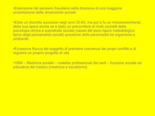 •Estensione del pensiero freudiano nella direzione di una maggiore
accentazione delle dimensione sociale
•Ebbe un discreto successo negli anni 30-60, ma poi ci fu un misconoscimento
della sua opera anche se è stato un precorritore di molti concetti della
psicologia clinica e soprattutto sociale (causa del poco rigore metodologico
tipico degli psicoanalisti sociali) questione della personalità tra organismo e
ambiente.
•Eccessiva fiducia del soggetto di prendere coscienza dei propri conflitti e di
regolare un proprio progetto di vita
•1898 – Medicina sociale – malattie professionali dei sarti – funzione sociale ed
educativa del medico (medicina e socialismo)
 